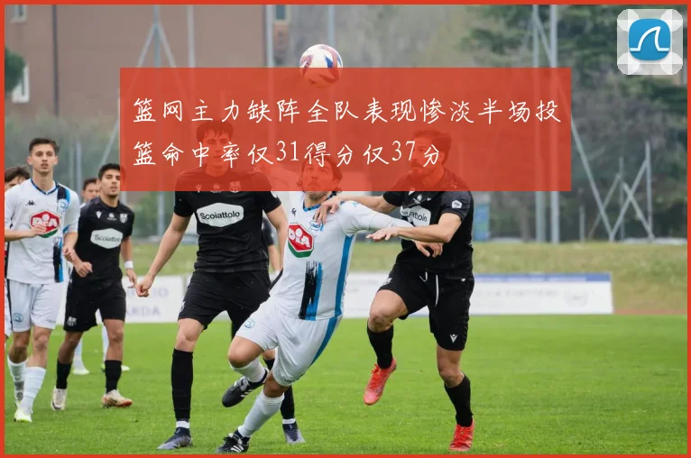 篮网主力缺阵全队表现惨淡半场投篮命中率仅31得分仅37分