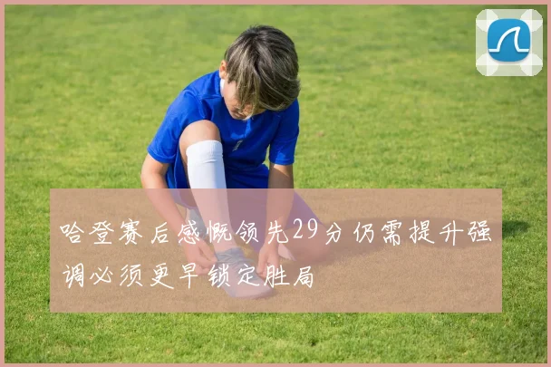 哈登赛后感慨领先29分仍需提升强调必须更早锁定胜局