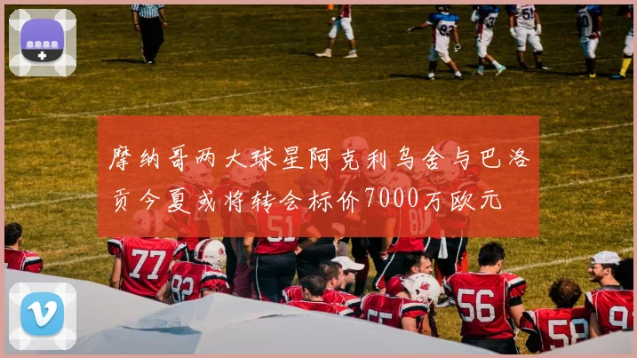 摩纳哥两大球星阿克利乌舍与巴洛贡今夏或将转会标价7000万欧元