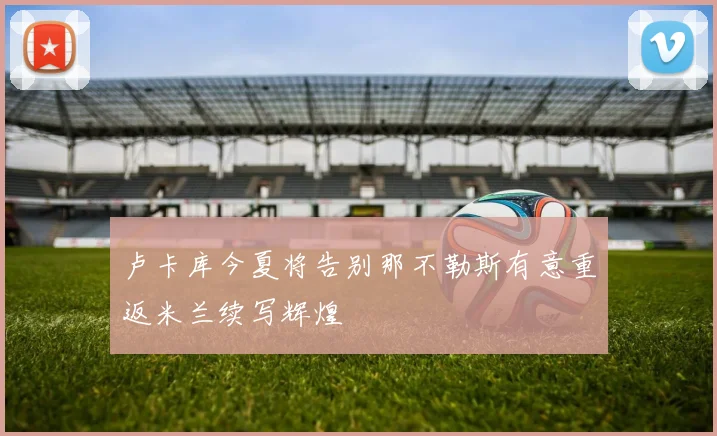 卢卡库今夏将告别那不勒斯有意重返米兰续写辉煌