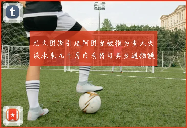 尤文图斯引进阿图尔被指为重大失误未来几个月内或将与其分道扬镳