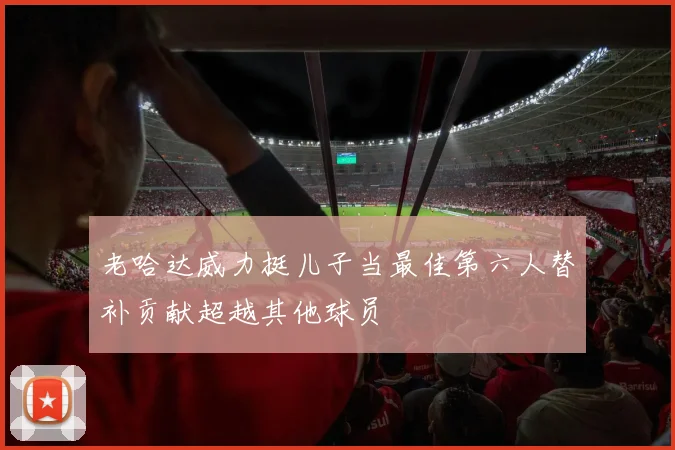 老哈达威力挺儿子当最佳第六人替补贡献超越其他球员