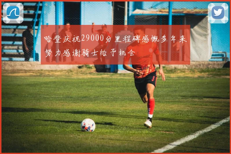 哈登庆祝29000分里程碑感慨多年来努力感谢骑士给予机会