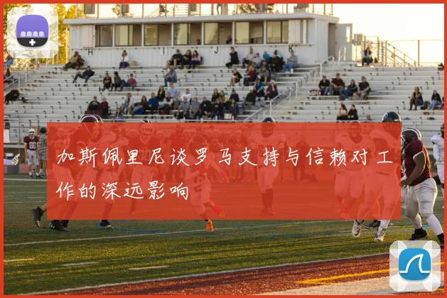 加斯佩里尼谈罗马支持与信赖对工作的深远影响