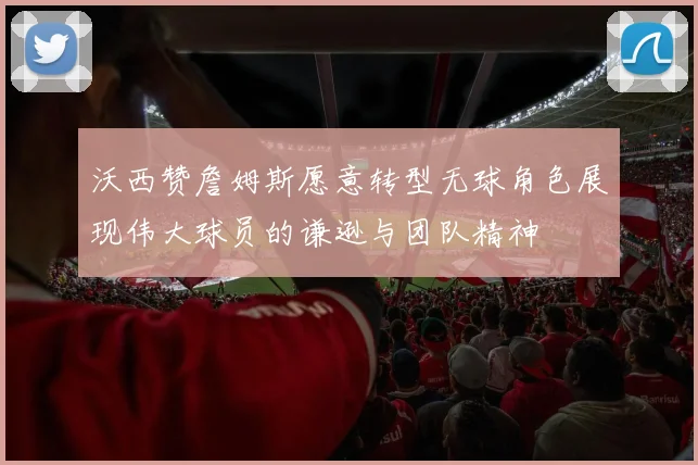 沃西赞詹姆斯愿意转型无球角色展现伟大球员的谦逊与团队精神