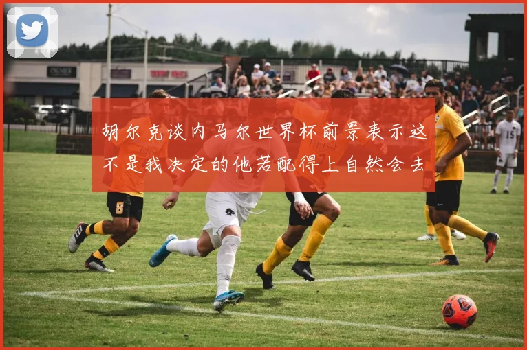 胡尔克谈内马尔世界杯前景表示这不是我决定的他若配得上自然会去