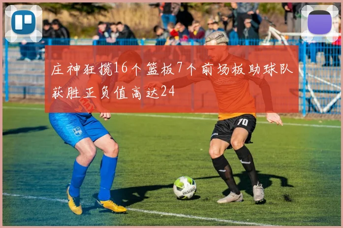 庄神狂揽16个篮板7个前场板助球队获胜正负值高达24