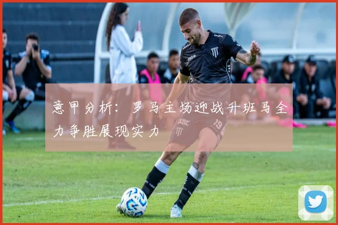 意甲分析：罗马主场迎战升班马全力争胜展现实力