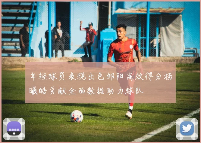 年轻球员表现出色邹阳高效得分杨曦皓贡献全面数据助力球队