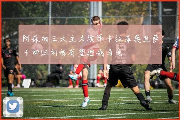 阿森纳三大主力埃泽卡拉菲奥里萨卡回归训练有望迎战马竞