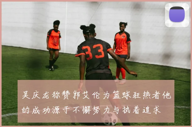 吴庆龙称赞郭艾伦为篮球狂热者他的成功源于不懈努力与执着追求