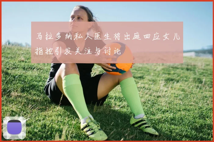马拉多纳私人医生将出庭回应女儿指控引发关注与讨论
