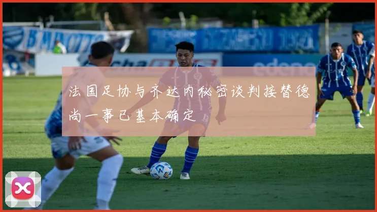 法国足协与齐达内秘密谈判接替德尚一事已基本确定