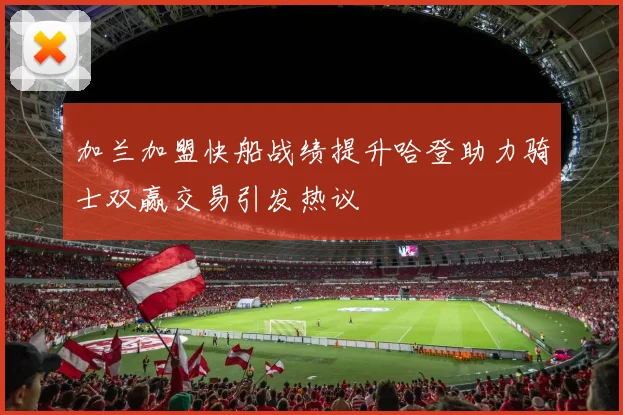 加兰加盟快船战绩提升哈登助力骑士双赢交易引发热议