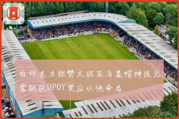 白巧克力称赞文班亚马盖帽神技无需跳跃DPOY奖应以他命名