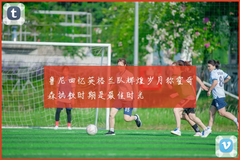 鲁尼回忆英格兰队辉煌岁月称霍奇森执教时期是最佳时光