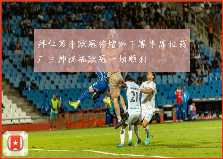 拜仁若夺欧冠将增加下赛季席位药厂主帅祝福欧冠一切顺利