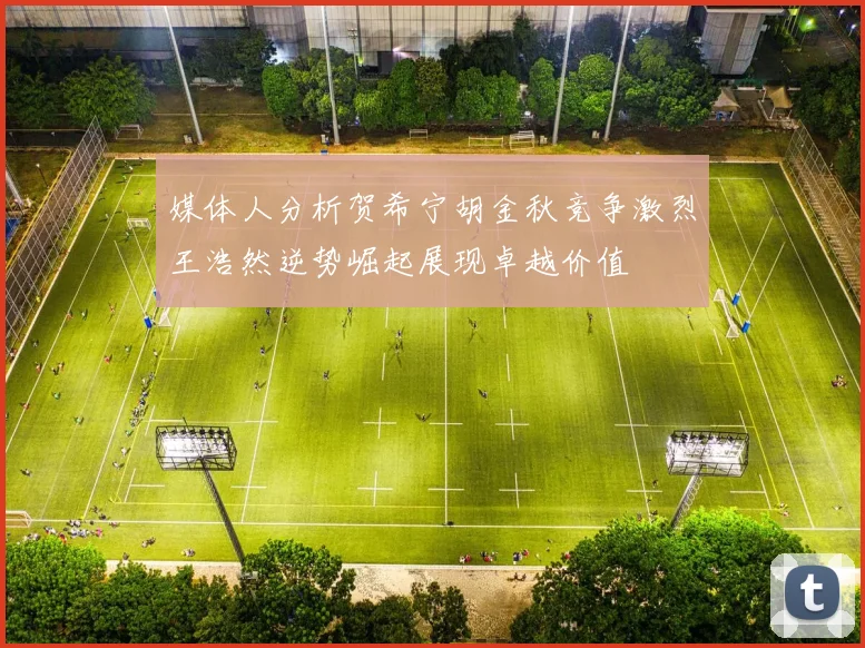 媒体人分析贺希宁胡金秋竞争激烈王浩然逆势崛起展现卓越价值