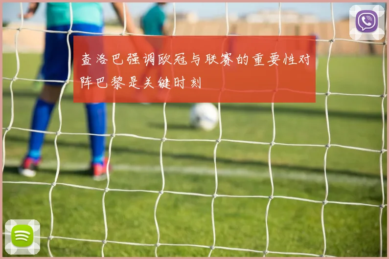 查洛巴强调欧冠与联赛的重要性对阵巴黎是关键时刻