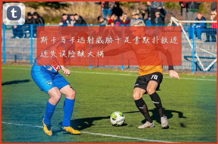 斯卡马卡远射威胁十足索默扑救连连失误险酿大祸