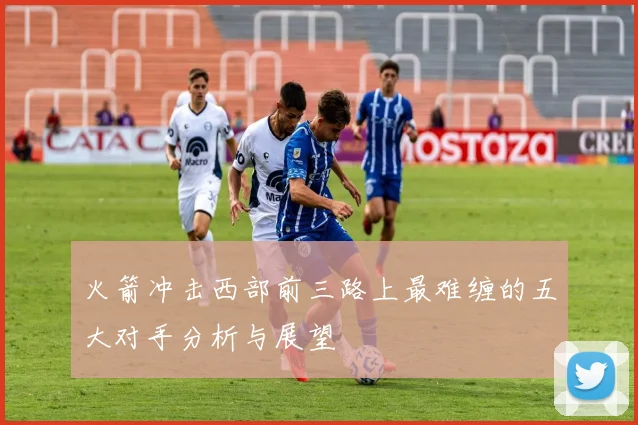 火箭冲击西部前三路上最难缠的五大对手分析与展望