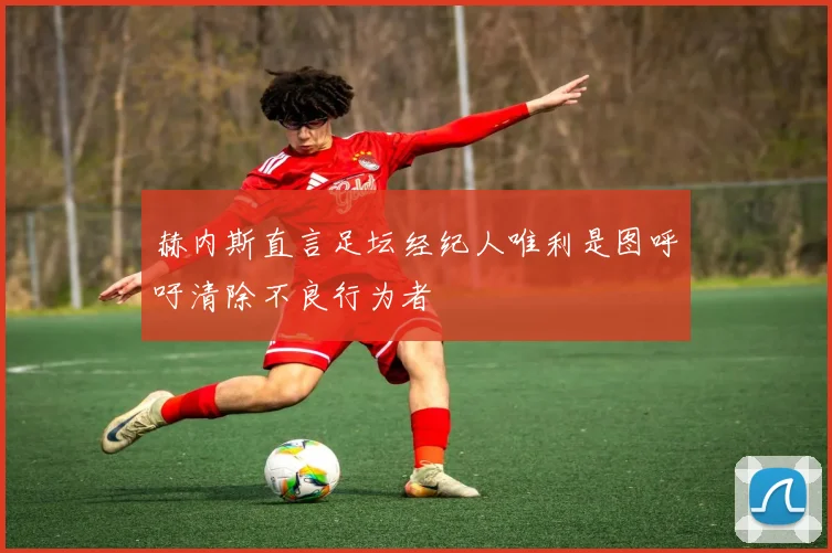 赫内斯直言足坛经纪人唯利是图呼吁清除不良行为者