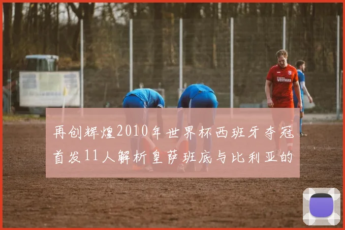 再创辉煌2010年世界杯西班牙夺冠首发11人解析皇萨班底与比利亚的传奇之路