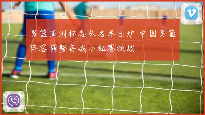 男篮亚洲杯各队名单出炉 中国男篮阵容调整备战小组赛挑战