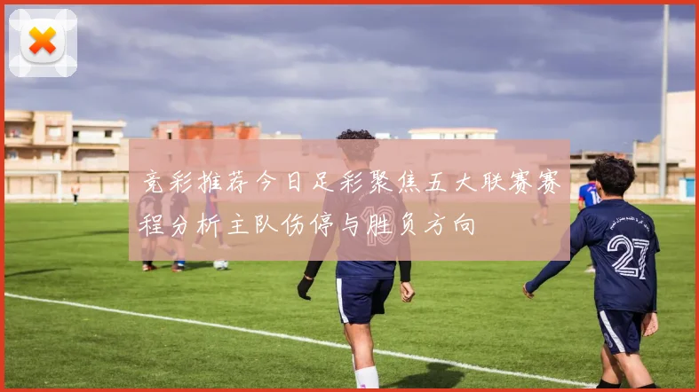 竞彩推荐今日足彩聚焦五大联赛赛程分析主队伤停与胜负方向