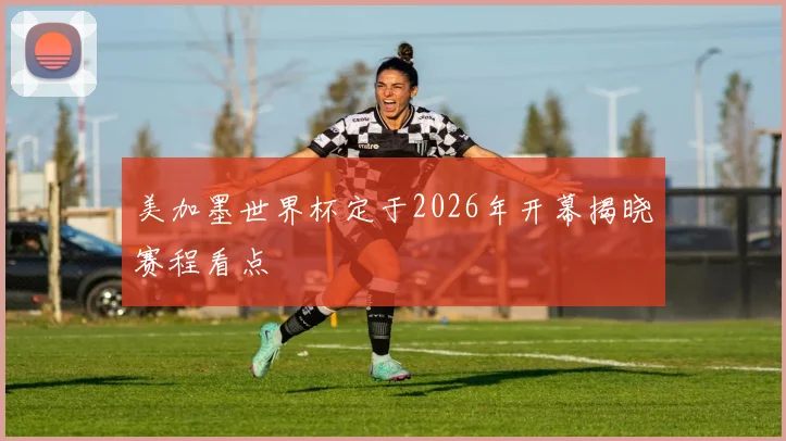 美加墨世界杯定于2026年开幕揭晓赛程看点