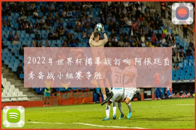 2022年世界杯揭幕战打响 阿根廷首秀备战小组赛争胜