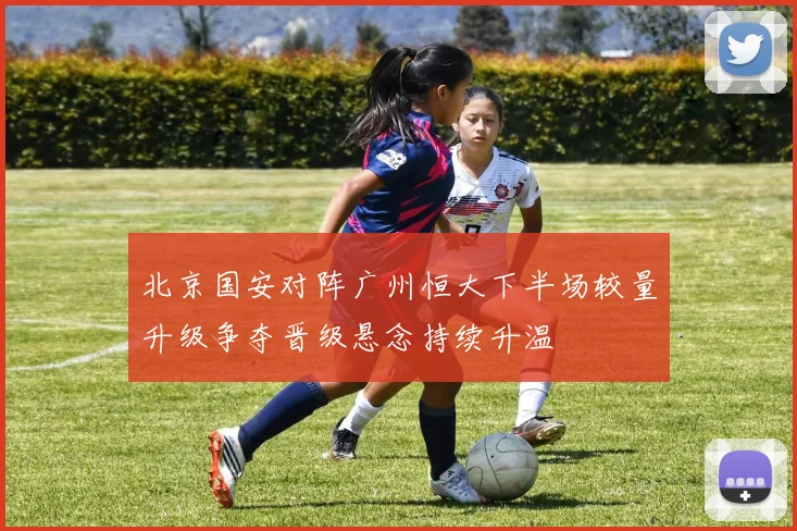 北京国安对阵广州恒大下半场较量升级争夺晋级悬念持续升温