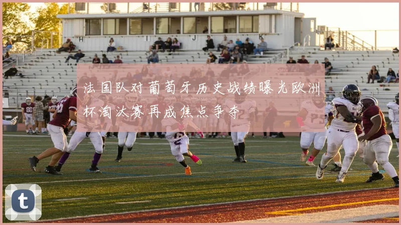 法国队对葡萄牙历史战绩曝光欧洲杯淘汰赛再成焦点争夺