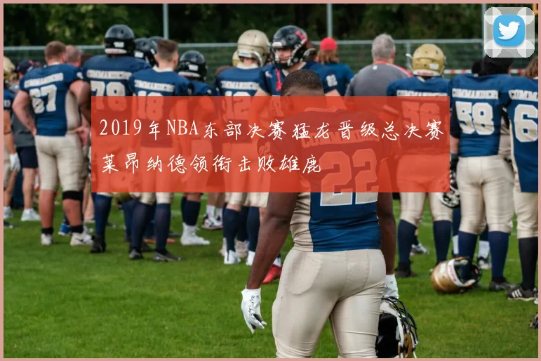 2019年NBA东部决赛猛龙晋级总决赛莱昂纳德领衔击败雄鹿