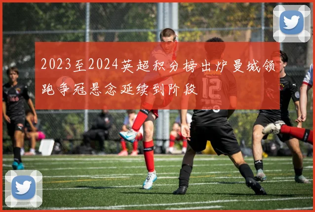 2023至2024英超积分榜出炉曼城领跑争冠悬念延续到阶段