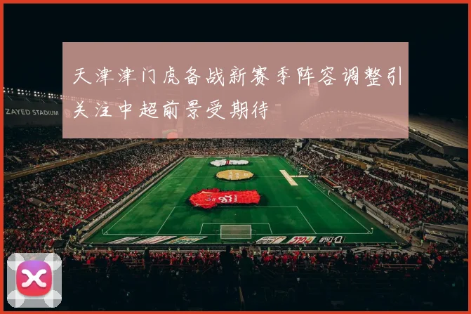 天津津门虎备战新赛季阵容调整引关注中超前景受期待